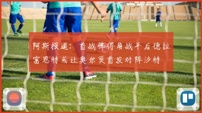 阿斯报道：首战佛得角战平后德拉富恩特或让奥尔莫首发对阵沙特