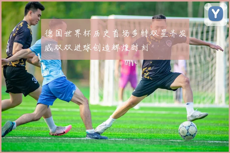 德国世界杯历史首场多特双星齐发威双双进球创造辉煌时刻