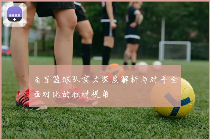 南京篮球队实力深度解析与对手全面对比的独特视角