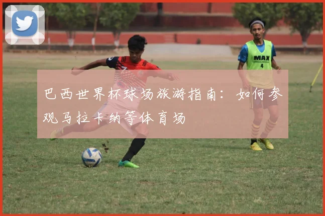 巴西世界杯球场旅游指南：如何参观马拉卡纳等体育场