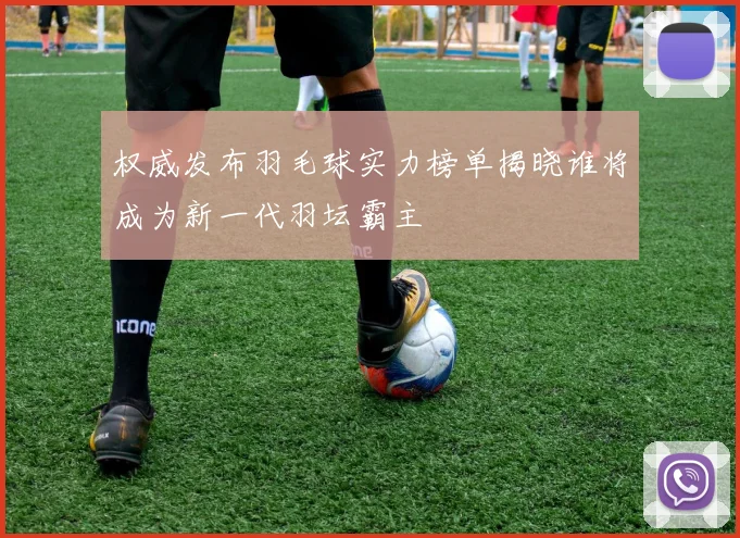 权威发布羽毛球实力榜单揭晓谁将成为新一代羽坛霸主