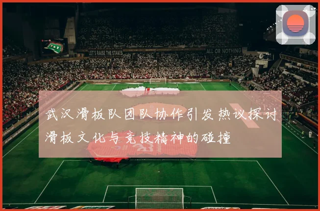 武汉滑板队团队协作引发热议探讨滑板文化与竞技精神的碰撞