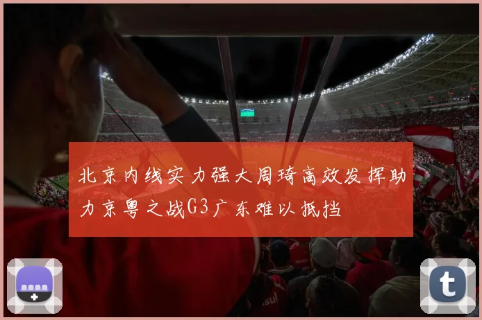 北京内线实力强大周琦高效发挥助力京粤之战G3广东难以抵挡